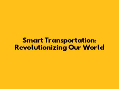Smart Transportation: Revolutionizing Our World