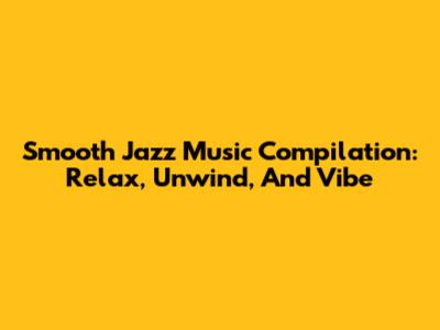 Smooth Jazz Music Compilation: Relax, Unwind, And Vibe