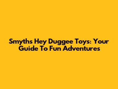 Smyths' Hey Duggee Toys: Your Guide To Fun Adventures