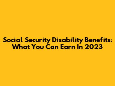 Social Security Disability Benefits: What You Can Earn In 2023