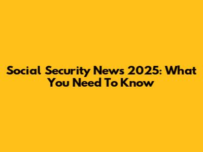 Social Security News 2025: What You Need To Know