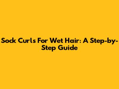 Sock Curls For Wet Hair: A Step-by-Step Guide