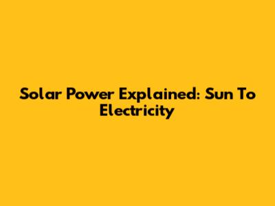 Solar Power Explained: Sun To Electricity