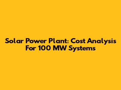 Solar Power Plant: Cost Analysis For 100 MW Systems