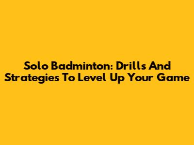 Solo Badminton: Drills And Strategies To Level Up Your Game