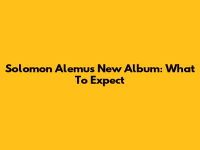Solomon Alemu's New Album: What To Expect