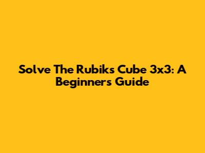 Solve The Rubik's Cube 3x3: A Beginner's Guide