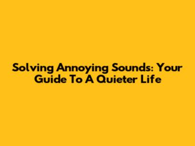 Solving Annoying Sounds: Your Guide To A Quieter Life