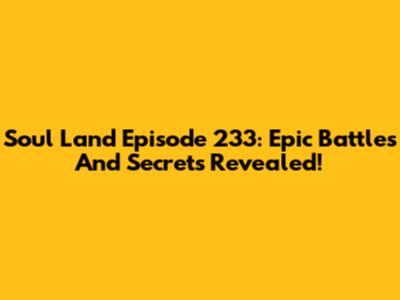 Soul Land Episode 233: Epic Battles And Secrets Revealed!