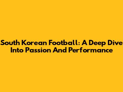 South Korean Football: A Deep Dive Into Passion And Performance
