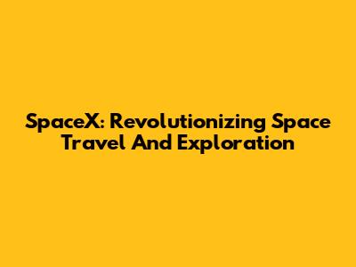 SpaceX: Revolutionizing Space Travel And Exploration