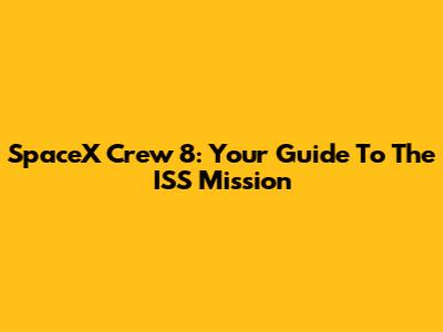 SpaceX Crew 8: Your Guide To The ISS Mission