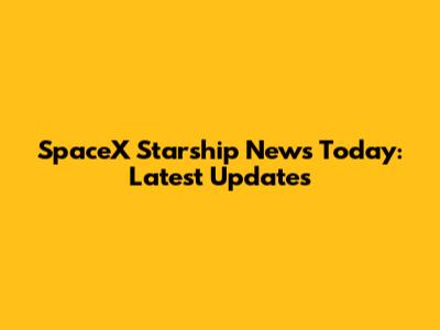 SpaceX Starship News Today: Latest Updates