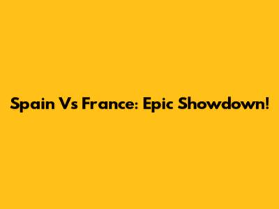 Spain Vs France: Epic Showdown!