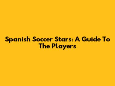 Spanish Soccer Stars: A Guide To The Players