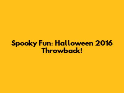 Spooky Fun: Halloween 2016 Throwback!