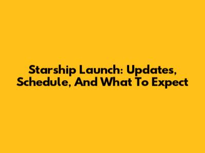Starship Launch: Updates, Schedule, And What To Expect