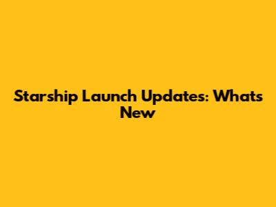 Starship Launch Updates: What's New