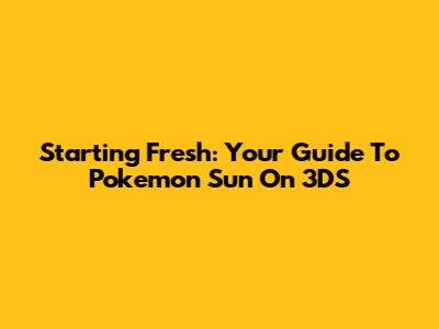 Starting Fresh: Your Guide To Pokemon Sun On 3DS