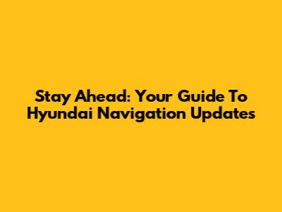 Stay Ahead: Your Guide To Hyundai Navigation Updates