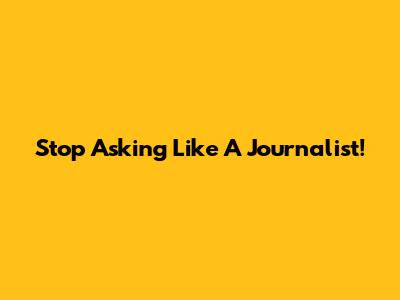 Stop Asking Like A Journalist!