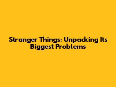 Stranger Things: Unpacking Its Biggest Problems