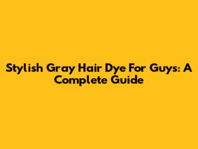 Stylish Gray Hair Dye For Guys: A Complete Guide