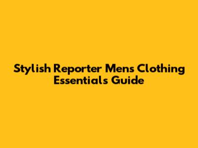 Stylish Reporter Men's Clothing Essentials Guide