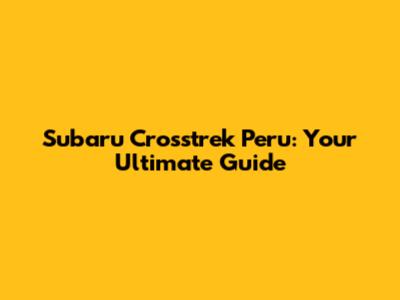 Subaru Crosstrek Peru: Your Ultimate Guide