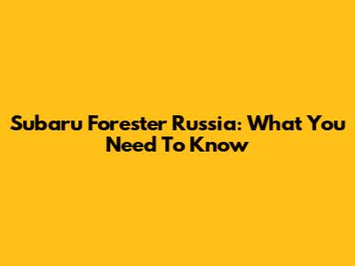 Subaru Forester Russia: What You Need To Know