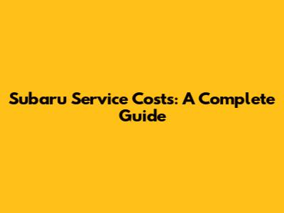 Subaru Service Costs: A Complete Guide