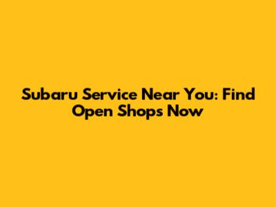 Subaru Service Near You: Find Open Shops Now