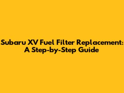 Subaru XV Fuel Filter Replacement: A Step-by-Step Guide