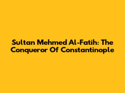 Sultan Mehmed Al-Fatih: The Conqueror Of Constantinople