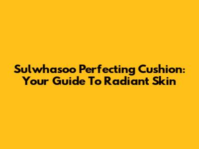 Sulwhasoo Perfecting Cushion: Your Guide To Radiant Skin