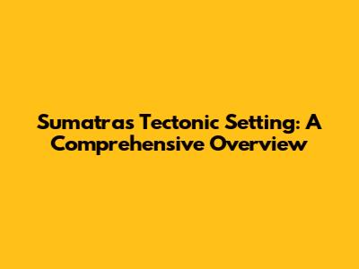 Sumatra's Tectonic Setting: A Comprehensive Overview