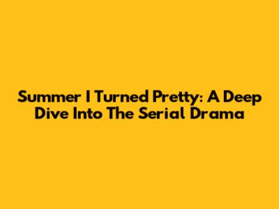 Summer I Turned Pretty: A Deep Dive Into The Serial Drama
