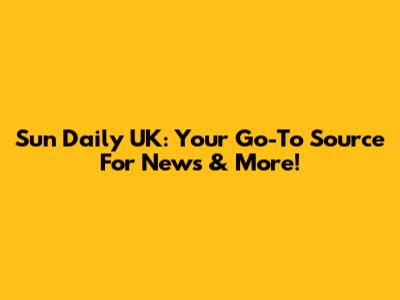 Sun Daily UK: Your Go-To Source For News & More!