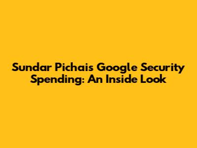 Sundar Pichai's Google Security Spending: An Inside Look