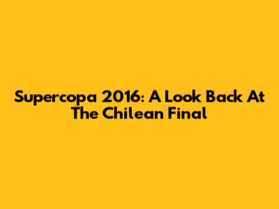 Supercopa 2016: A Look Back At The Chilean Final