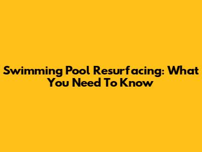 Swimming Pool Resurfacing: What You Need To Know