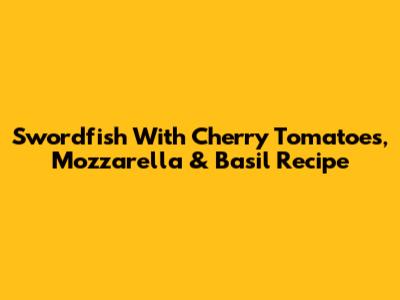 Swordfish With Cherry Tomatoes, Mozzarella & Basil Recipe