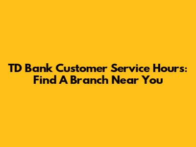 TD Bank Customer Service Hours: Find A Branch Near You