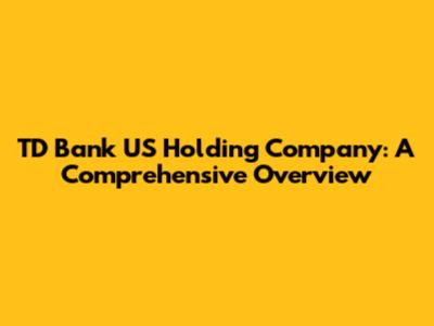 TD Bank US Holding Company: A Comprehensive Overview