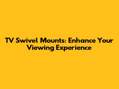 TV Swivel Mounts: Enhance Your Viewing Experience