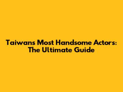Taiwan's Most Handsome Actors: The Ultimate Guide
