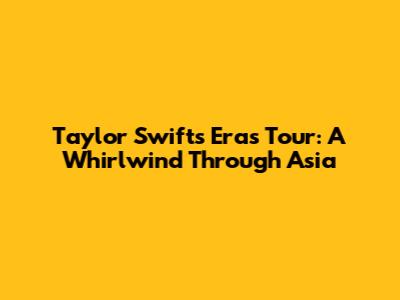 Taylor Swift's Eras Tour: A Whirlwind Through Asia