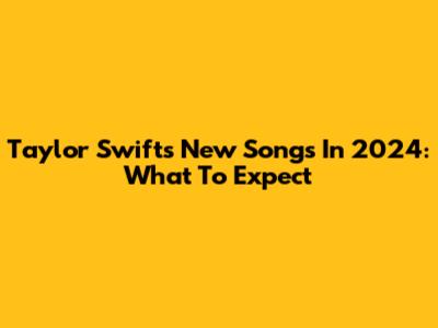 Taylor Swift's New Songs In 2024: What To Expect