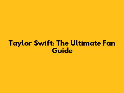 Taylor Swift: The Ultimate Fan Guide