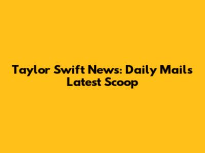 Taylor Swift News: Daily Mail's Latest Scoop